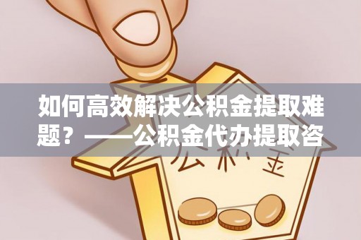 仲巴如何高效解决公积金提取难题？——公积金代办提取咨询服务全解析