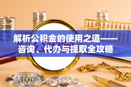 仲巴解析公积金的使用之道——咨询、代办与提取全攻略