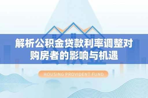 仲巴解析公积金贷款利率调整对购房者的影响与机遇